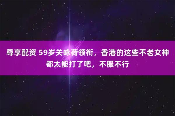 尊享配资 59岁关咏荷领衔，香港的这些不老女神都太能打了吧，不服不行