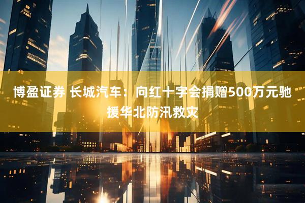 博盈证券 长城汽车:向红十字会捐赠500万元驰援华北防汛救灾