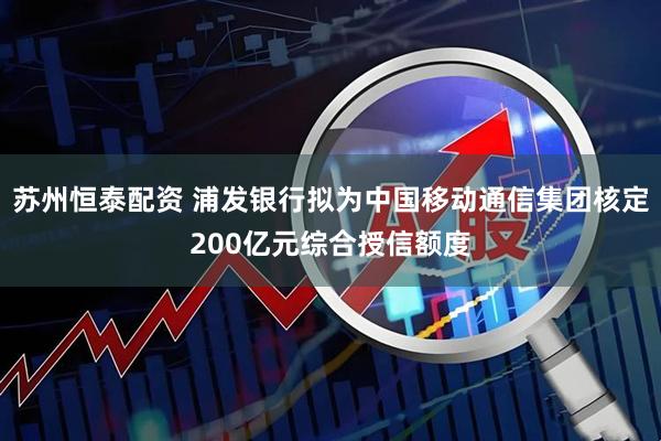 苏州恒泰配资 浦发银行拟为中国移动通信集团核定200亿元综合授信额度