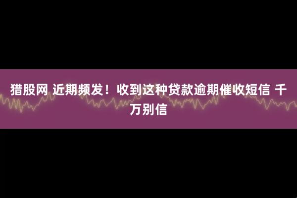 猎股网 近期频发！收到这种贷款逾期催收短信 千万别信