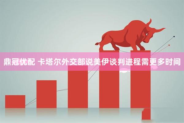 鼎冠优配 卡塔尔外交部说美伊谈判进程需更多时间