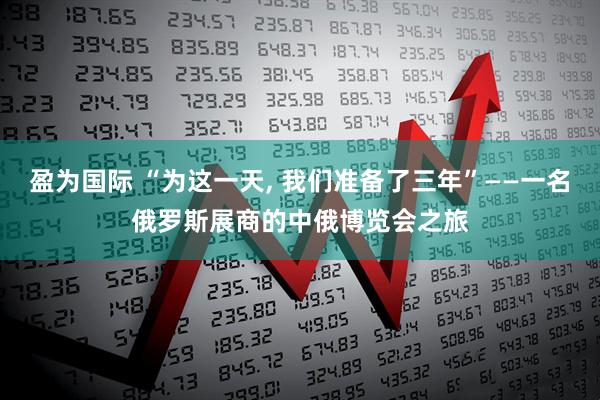盈为国际 “为这一天, 我们准备了三年”——一名俄罗斯展商的中俄博览会之旅