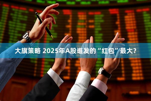 大旗策略 2025年A股谁发的“红包”最大？