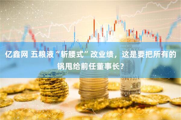 亿鑫网 五粮液“斩腰式”改业绩，这是要把所有的锅甩给前任董事长？