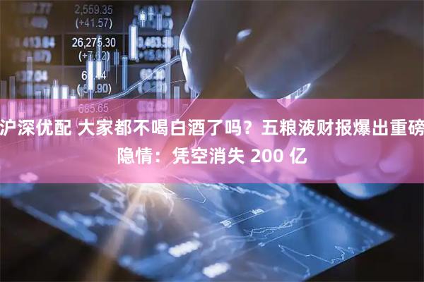 沪深优配 大家都不喝白酒了吗？五粮液财报爆出重磅隐情：凭空消失 200 亿