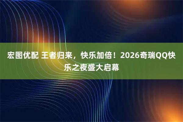 宏图优配 王者归来，快乐加倍！2026奇瑞QQ快乐之夜盛大启幕
