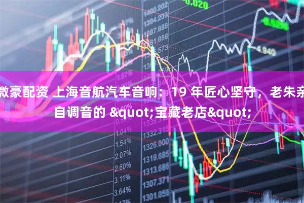微豪配资 上海音航汽车音响：19 年匠心坚守，老朱亲自调音的 "宝藏老店"