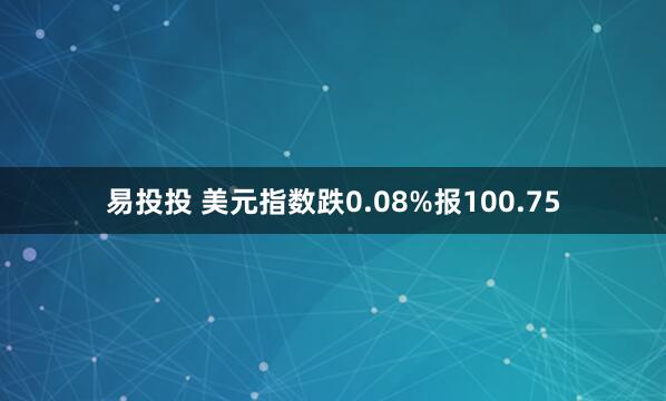 易投投 美元指数跌0.08%报100.75