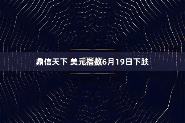 鼎信天下 美元指数6月19日下跌