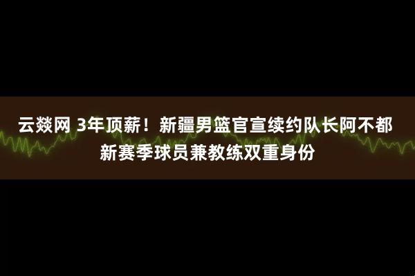 云燚网 3年顶薪!新疆男篮官宣续约队长阿不都 新赛季球员兼教练双重身份