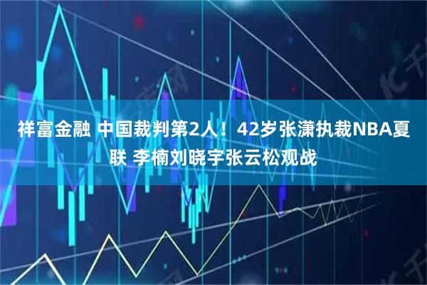 祥富金融 中国裁判第2人!42岁张潇执裁NBA夏联 李楠刘晓宇张云松观战