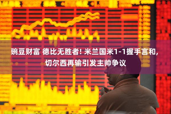 豌豆财富 德比无胜者! 米兰国米1-1握手言和, 切尔西再输引发主帅争议