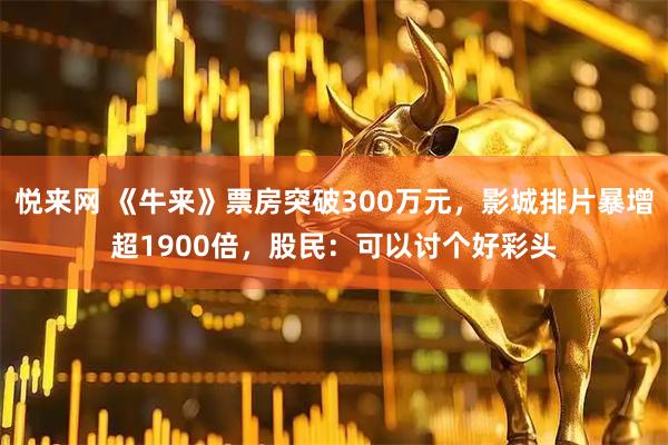 悦来网 《牛来》票房突破300万元，影城排片暴增超1900倍，股民：可以讨个好彩头