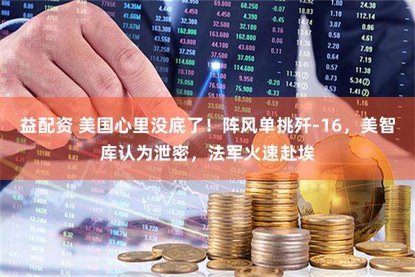 益配资 美国心里没底了！阵风单挑歼-16，美智库认为泄密，法军火速赴埃
