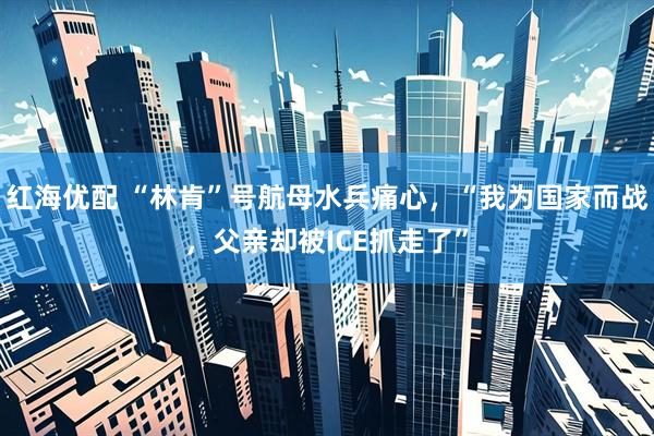 红海优配 “林肯”号航母水兵痛心，“我为国家而战，父亲却被ICE抓走了”