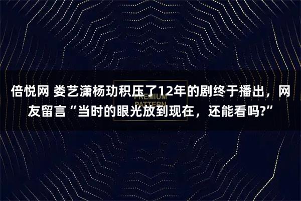 倍悦网 娄艺潇杨玏积压了12年的剧终于播出，网友留言“当时的眼光放到现在，还能看吗?”